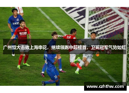 广州恒大击败上海申花，继续领跑中超榜首，卫冕冠军气势如虹