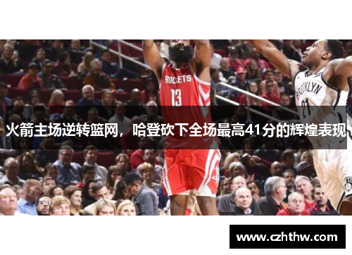 火箭主场逆转篮网，哈登砍下全场最高41分的辉煌表现