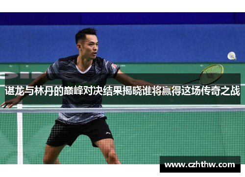 谌龙与林丹的巅峰对决结果揭晓谁将赢得这场传奇之战