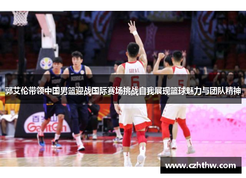 郭艾伦带领中国男篮迎战国际赛场挑战自我展现篮球魅力与团队精神